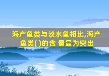 海产鱼类与淡水鱼相比,海产鱼类( )的含 量最为突出